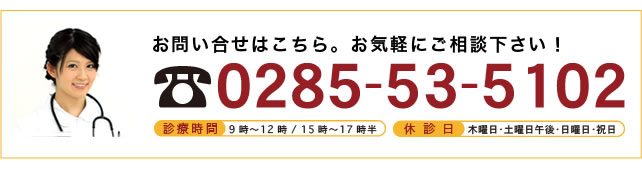 <br />
お問い合わせはこちら。お気軽にご相談下さい！<br />
0285-53-5102<br />
診療時間　9時～12:00／15時～17時半<br />
休診日　木曜日・土曜日午後・日曜日・祝日